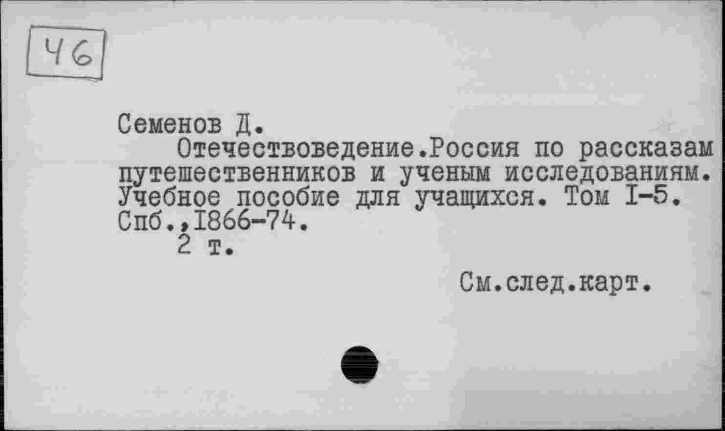 ﻿Семенов Д.
Отечествоведение.Россия по рассказам путешественников и ученым исследованиям. Учебное пособие для учащихся. Том 1-5. Спб.»1866-74.
2 т.
См.след.карт